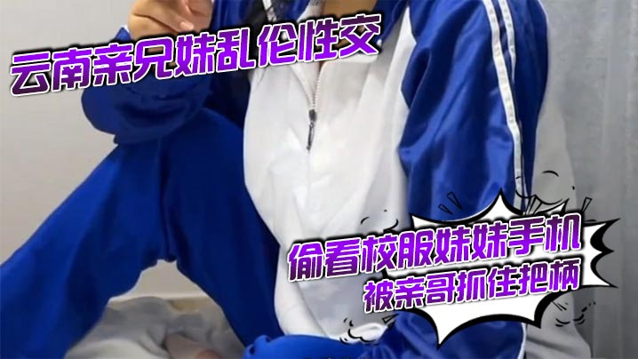 云南亲兄妹乱伦性交 偷看校服妹妹手机被亲哥抓住把柄,要挟强行发生关系后内射，妹妹真的很反差！对白精彩刺激