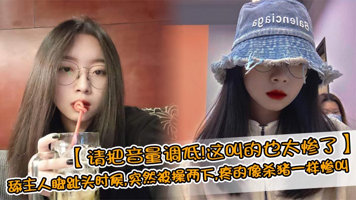 【请把音量调低！这叫的也太惨了】舔主人脚趾头时候，突然被操两下，疼的像杀猪一样惨叫，完美露脸的清纯反差女友！