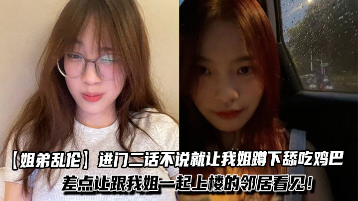 【姐弟乱伦】进门二话不说就让我姐蹲下舔吃鸡巴，一边吃我一边问我姐一些骚话！差点让跟我姐一起上楼的邻居看见！